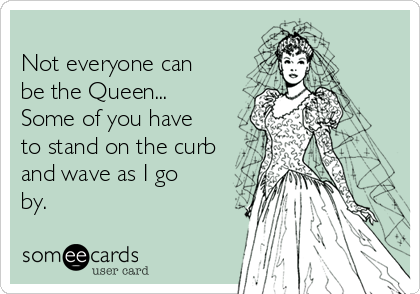 
Not everyone can
be the Queen... 
Some of you have
to stand on the curb
and wave as I go
by.
