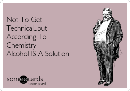 
Not To Get
Technical...but
According To 
Chemistry
Alcohol IS A Solution 