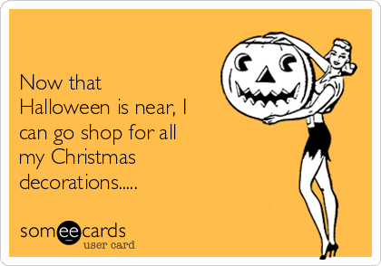 

Now that
Halloween is near, I
can go shop for all
my Christmas
decorations.....