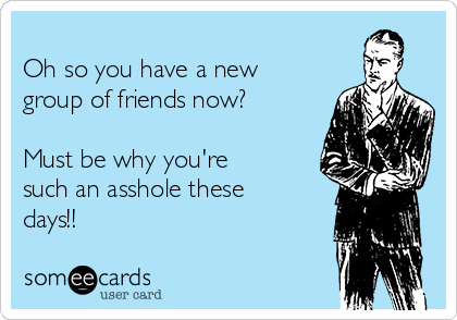 
Oh so you have a new
group of friends now?

Must be why you're
such an asshole these
days!! 