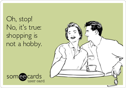 
Oh, stop!  
No, it's true:
shopping is
not a hobby.