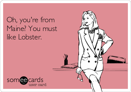
Oh, you're from
Maine? You must
like Lobster. 