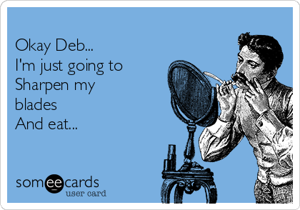 
Okay Deb...
I'm just going to
Sharpen my
blades 
And eat...