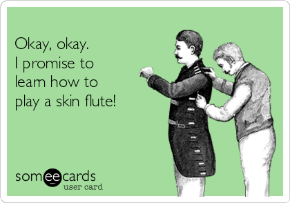
Okay, okay.
I promise to
learn how to
play a skin flute!