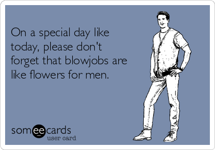 
On a special day like
today, please don't
forget that blowjobs are
like flowers for men.
