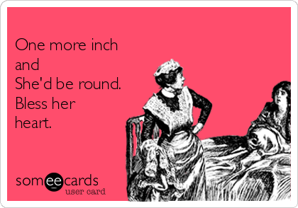 
One more inch
and
She'd be round.
Bless her
heart.
