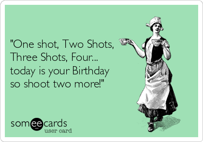 

"One shot, Two Shots, 
Three Shots, Four...
today is your Birthday 
so shoot two more!"