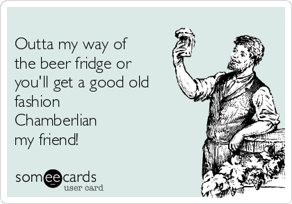 
Outta my way of
the beer fridge or
you'll get a good old
fashion
Chamberlian 
my friend!