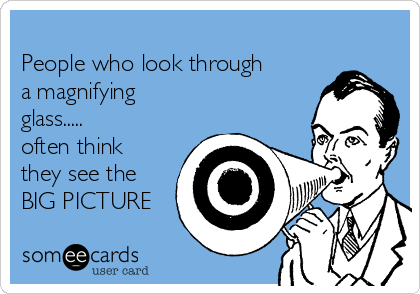 
People who look through
a magnifying
glass.....
often think 
they see the 
BIG PICTURE