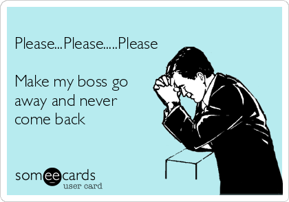 
Please...Please.....Please

Make my boss go
away and never
come back