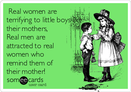  Real women are
terrifying to little boys like
their mothers,
Real men are
attracted to real
women who
remind them of
their mother!