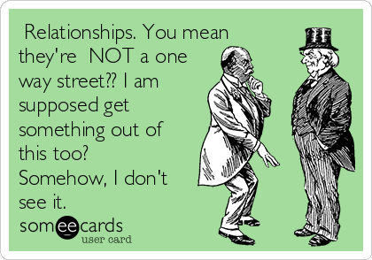  Relationships. You mean
they're  NOT a one
way street?? I am
supposed get
something out of
this too?
Somehow, I don't
see it. 