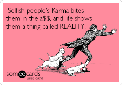  Selfish people's Karma bites
them in the a$$, and life shows
them a thing called REALITY.