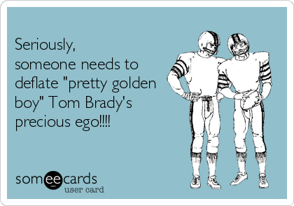 
Seriously,
someone needs to
deflate "pretty golden
boy" Tom Brady's        
precious ego!!!!