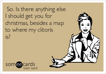  So. Is there anything else
I should get you for
christmas, besides a map
to where my clitoris
is? 