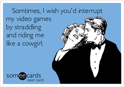    Somtimes, I wish you'd interrupt
my video games
by straddling
and riding me
like a cowgirl.