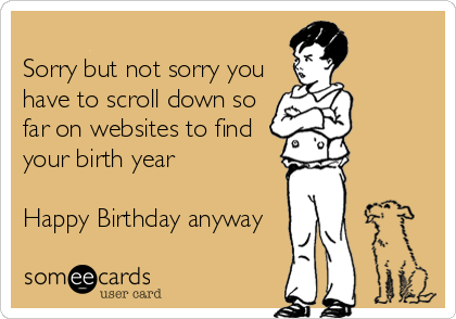
Sorry but not sorry you
have to scroll down so
far on websites to find
your birth year

Happy Birthday anyway