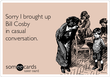 
Sorry I brought up
Bill Cosby
in casual 
conversation.