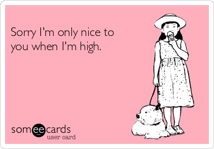 
Sorry I'm only nice to
you when I'm high. 