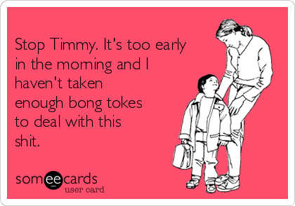 
Stop Timmy. It's too early
in the morning and I
haven't taken
enough bong tokes
to deal with this
shit.