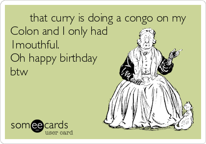      that curry is doing a congo on my
Colon and I only had
1mouthful.
Oh happy birthday
btw