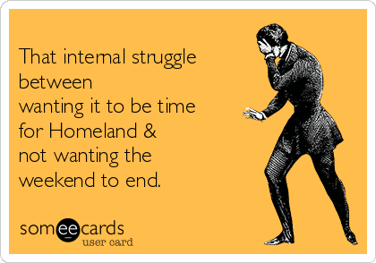 
That internal struggle   
between
wanting it to be time
for Homeland & 
not wanting the
weekend to end.