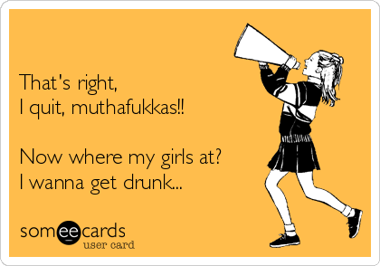 

That's right,
I quit, muthafukkas!!

Now where my girls at?
I wanna get drunk...