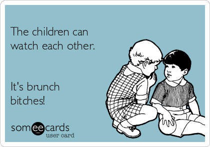 
The children can
watch each other. 


It's brunch
bitches! 