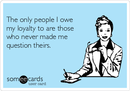 
The only people I owe
my loyalty to are those
who never made me
question theirs.