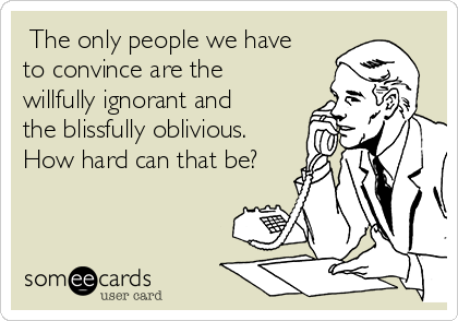  The only people we have
to convince are the
willfully ignorant and
the blissfully oblivious.
How hard can that be?