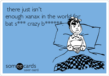  there just isn't
enough xanax in the world for
bat s*** crazy b******.
