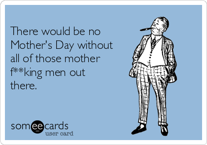 
There would be no
Mother's Day without
all of those mother
f**king men out
there.
