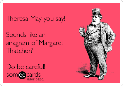 
Theresa May you say!

Sounds like an
anagram of Margaret
Thatcher?

Do be careful!