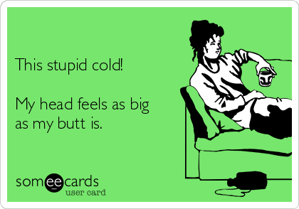 

This stupid cold!

My head feels as big
as my butt is. 