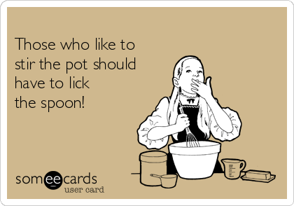 
Those who like to
stir the pot should
have to lick
the spoon!