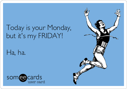 

Today is your Monday,
but it's my FRIDAY!

Ha, ha.  