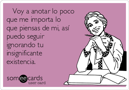    Voy a anotar lo poco
que me importa lo
que piensas de mi, así
puedo seguir
ignorando tu
insignificante
existencia.