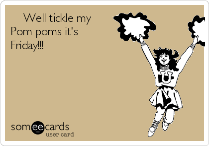     Well tickle my
Pom poms it's
Friday!!! 