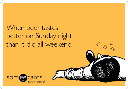 

When beer tastes
better on Sunday night 
than it did all weekend.