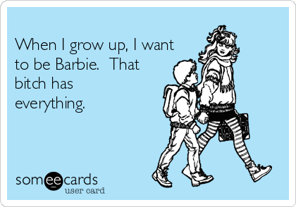 
When I grow up, I want
to be Barbie.  That
bitch has
everything.