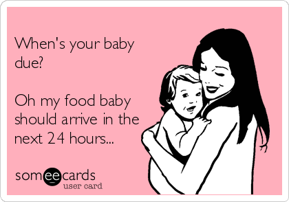 
When's your baby
due?

Oh my food baby
should arrive in the
next 24 hours...