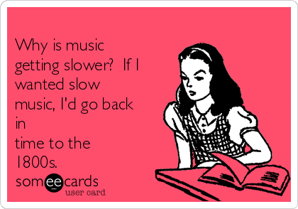 
Why is music
getting slower?  If I
wanted slow
music, I'd go back
in
time to the
1800s.