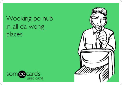 
Wooking po nub
in all da wong 
places