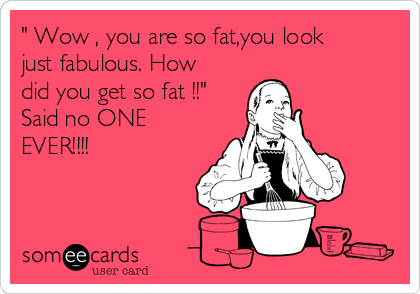 " Wow , you are so fat,you look
just fabulous. How
did you get so fat !!"
Said no ONE
EVER!!!!