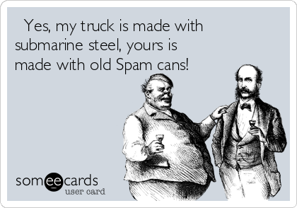   Yes, my truck is made with
submarine steel, yours is
made with old Spam cans!