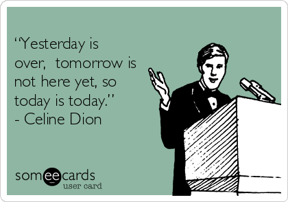 
“Yesterday is
over,  tomorrow is
not here yet, so
today is today.”
- Celine Dion
