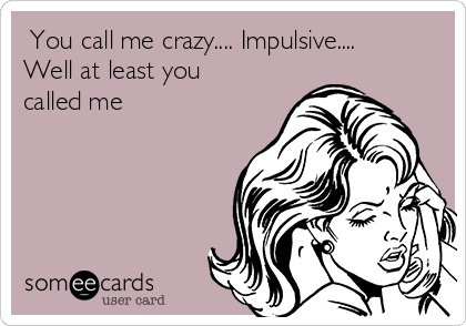  You call me crazy.... Impulsive.... 
Well at least you
called me