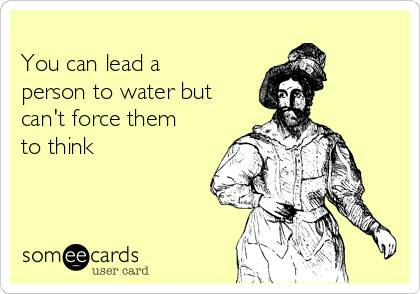 
You can lead a
person to water but
can't force them
to think