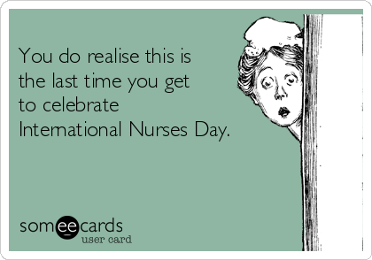 
You do realise this is
the last time you get
to celebrate
International Nurses Day.
