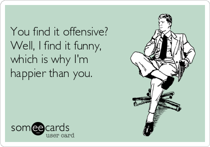 
You find it offensive?
Well, I find it funny,
which is why I'm
happier than you.